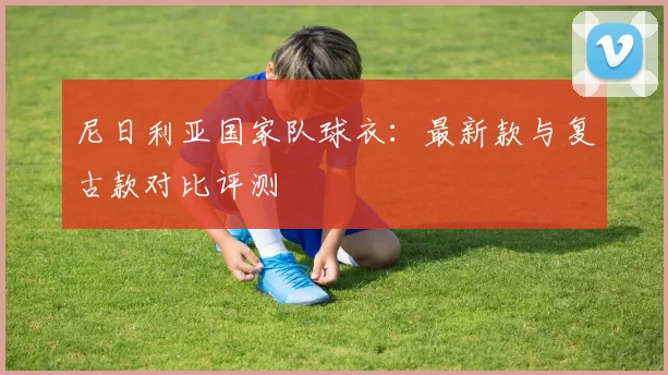 尼日利亚国家队球衣：最新款与复古款对比评测