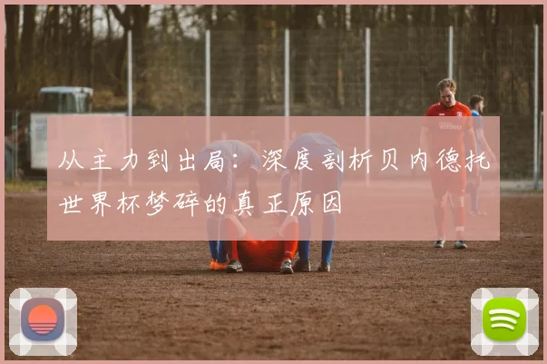 从主力到出局：深度剖析贝内德托世界杯梦碎的真正原因