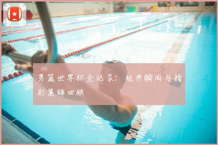 男篮世界杯全记录:经典瞬间与精彩集锦回顾