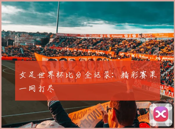 女足世界杯比分全记录:精彩赛果一网打尽