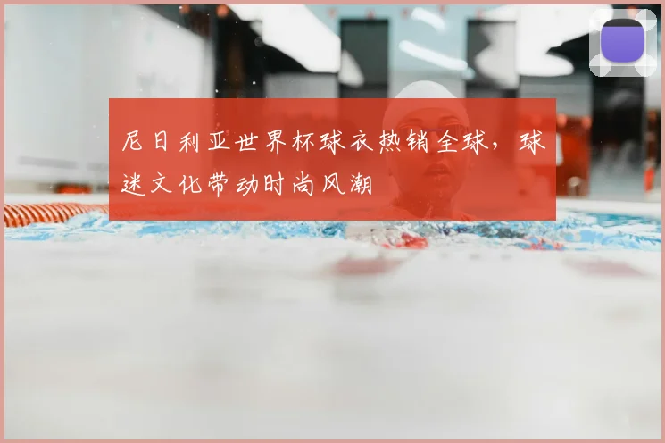 尼日利亚世界杯球衣热销全球，球迷文化带动时尚风潮