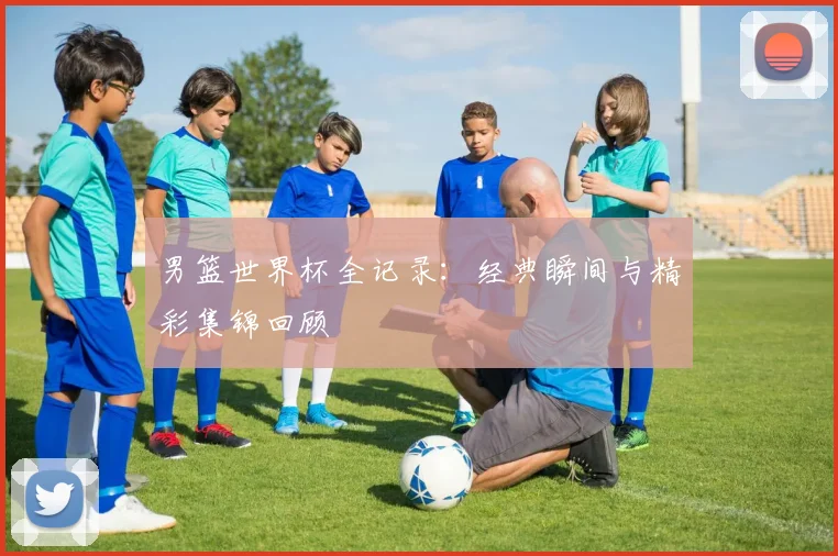 男篮世界杯全记录:经典瞬间与精彩集锦回顾