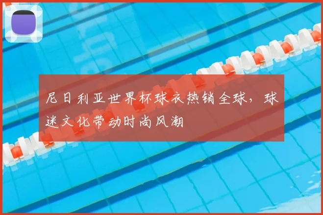 尼日利亚世界杯球衣热销全球，球迷文化带动时尚风潮