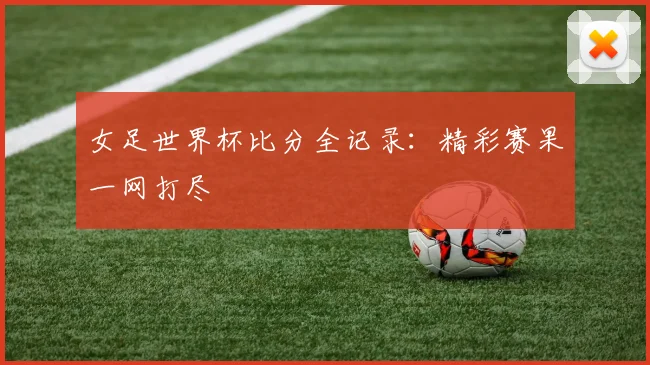 女足世界杯比分全记录:精彩赛果一网打尽