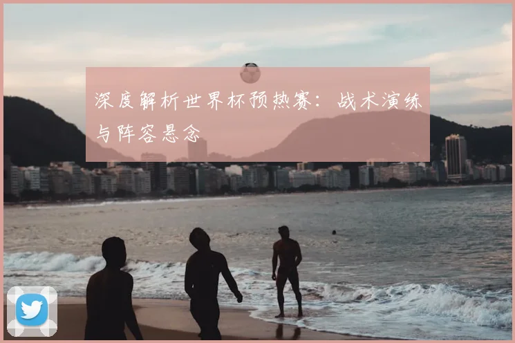 深度解析世界杯预热赛:战术演练与阵容悬念