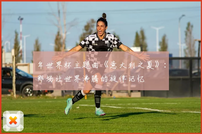 年世界杯主题曲《意大利之夏》：那场让世界沸腾的旋律记忆